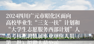 2024四川广元市昭化区面向高校毕业生“三支一扶”计划和“大学生志愿服务西部计划”人员考核招聘镇属事业单位人员（第二批）拟聘人员公示