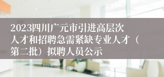 2023四川广元市引进高层次人才和招聘急需紧缺专业人才（第二批）拟聘人员公示