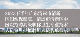 2023下半年广东清远市清新区妇幼保健院、清远市清新区中医院招聘高级职称卫生专业技术人员第一批拟聘用人员名单公示