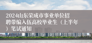 2024山东荣成市事业单位招聘带编入伍高校毕业生（上半年）笔试通知