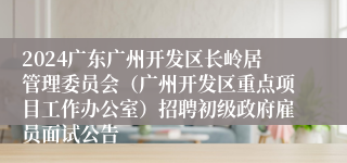 2024广东广州开发区长岭居管理委员会（广州开发区重点项目工作办公室）招聘初级政府雇员面试公告