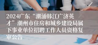 2024广东“潮涌韩江广济英才”潮州市住房和城乡建设局属下事业单位招聘工作人员资格复审公告