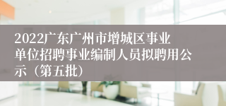 2022广东广州市增城区事业单位招聘事业编制人员拟聘用公示（第五批）