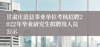 甘肃庄浪县事业单位考核招聘2022年毕业研究生拟聘用人员公示