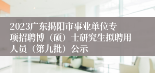 2023广东揭阳市事业单位专项招聘博（硕）士研究生拟聘用人员（第九批）公示