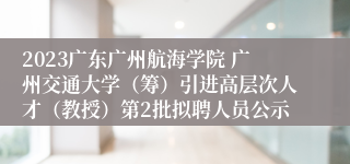 2023广东广州航海学院 广州交通大学（筹）引进高层次人才（教授）第2批拟聘人员公示