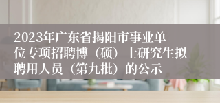 2023年广东省揭阳市事业单位专项招聘博（硕）士研究生拟聘用人员（第九批）的公示