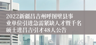 2022新疆昌吉州呼图壁县事业单位引进急需紧缺人才暨千名硕士进昌吉引才48人公告