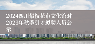 2024四川攀枝花市文化馆对2023年秋季引才拟聘人员公示