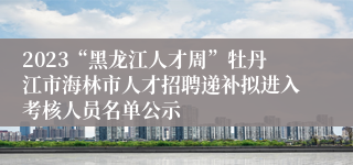 2023“黑龙江人才周”牡丹江市海林市人才招聘递补拟进入考核人员名单公示