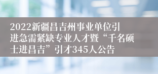 2022新疆昌吉州事业单位引进急需紧缺专业人才暨“千名硕士进昌吉”引才345人公告