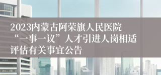 2023内蒙古阿荣旗人民医院“一事一议”人才引进人岗相适评估有关事宜公告