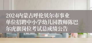 2024内蒙古呼伦贝尔市事业单位招聘中小学幼儿园教师陈巴尔虎旗岗位考试总成绩公告