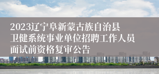 2023辽宁阜新蒙古族自治县卫健系统事业单位招聘工作人员面试前资格复审公告