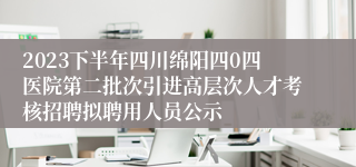 2023下半年四川绵阳四0四医院第二批次引进高层次人才考核招聘拟聘用人员公示