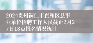 2024贵州铜仁市直和区县事业单位招聘工作人员截止2月27日18点报名情况统计