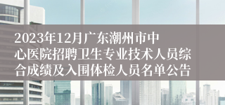 2023年12月广东潮州市中心医院招聘卫生专业技术人员综合成绩及入围体检人员名单公告