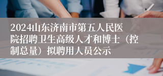 2024山东济南市第五人民医院招聘卫生高级人才和博士（控制总量）拟聘用人员公示