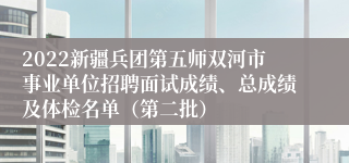 2022新疆兵团第五师双河市事业单位招聘面试成绩、总成绩及体检名单（第二批）