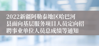 2022新疆阿勒泰地区哈巴河县面向基层服务项目人员定向招聘事业单位人员总成绩等通知