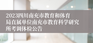2023四川南充市教育和体育局直属单位南充市教育科学研究所考调体检公告