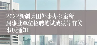 2022新疆兵团外事办公室所属事业单位招聘笔试成绩等有关事项通知