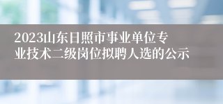 2023山东日照市事业单位专业技术二级岗位拟聘人选的公示