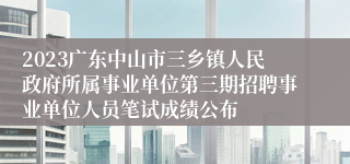 2023广东中山市三乡镇人民政府所属事业单位第三期招聘事业单位人员笔试成绩公布