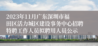 2023年11月广东深圳市福田区活力城区建设事务中心招聘特聘工作人员拟聘用人员公示