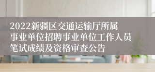 2022新疆区交通运输厅所属事业单位招聘事业单位工作人员笔试成绩及资格审查公告