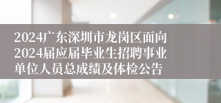 2024广东深圳市龙岗区面向2024届应届毕业生招聘事业单位人员总成绩及体检公告