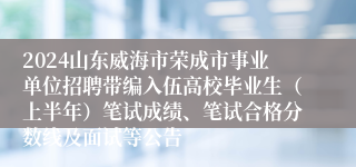 2024山东威海市荣成市事业单位招聘带编入伍高校毕业生（上半年）笔试成绩、笔试合格分数线及面试等公告