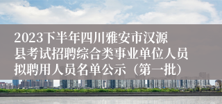 2023下半年四川雅安市汉源县考试招聘综合类事业单位人员拟聘用人员名单公示（第一批）
