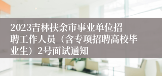 2023吉林扶余市事业单位招聘工作人员（含专项招聘高校毕业生）2号面试通知