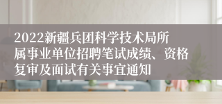 2022新疆兵团科学技术局所属事业单位招聘笔试成绩、资格复审及面试有关事宜通知