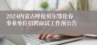 2024内蒙古呼伦贝尔鄂伦春事业单位招聘面试工作预公告