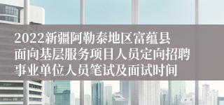 2022新疆阿勒泰地区富蕴县面向基层服务项目人员定向招聘事业单位人员笔试及面试时间