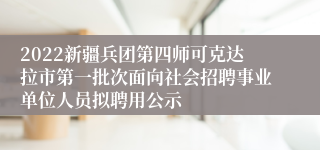 2022新疆兵团第四师可克达拉市第一批次面向社会招聘事业单位人员拟聘用公示