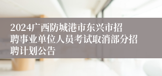 2024广西防城港市东兴市招聘事业单位人员考试取消部分招聘计划公告
