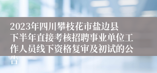 2023年四川攀枝花市盐边县下半年直接考核招聘事业单位工作人员线下资格复审及初试的公告