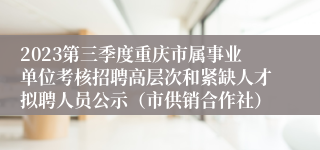 2023第三季度重庆市属事业单位考核招聘高层次和紧缺人才拟聘人员公示（市供销合作社）