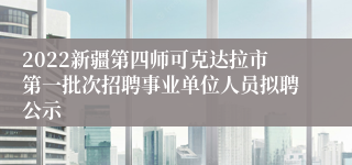 2022新疆第四师可克达拉市第一批次招聘事业单位人员拟聘公示