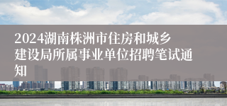2024湖南株洲市住房和城乡建设局所属事业单位招聘笔试通知