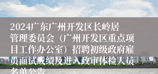 2024广东广州开发区长岭居管理委员会（广州开发区重点项目工作办公室）招聘初级政府雇员面试成绩及进入政审体检人员名单公告