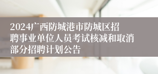 2024广西防城港市防城区招聘事业单位人员考试核减和取消部分招聘计划公告