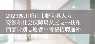 2023四川乐山市犍为县人力资源和社会保障局从三支一扶和西部计划志愿者中考核招聘递补体检相关事宜公告