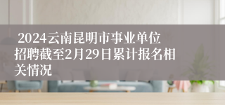  2024云南昆明市事业单位招聘截至2月29日累计报名相关情况