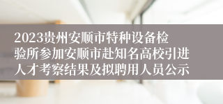 2023贵州安顺市特种设备检验所参加安顺市赴知名高校引进人才考察结果及拟聘用人员公示                         