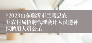 ?2023山东临沂市兰陵县农业农村局招聘代理会计人员递补拟聘用人员公示