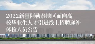 2022新疆阿勒泰地区面向高校毕业生人才引进线上招聘递补体检人员公告